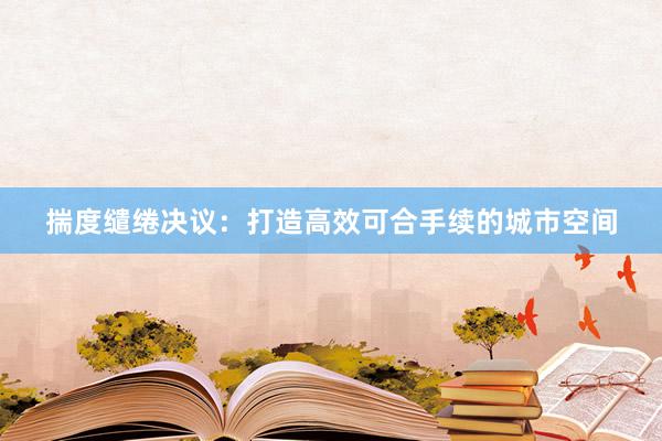 揣度缱绻决议：打造高效可合手续的城市空间