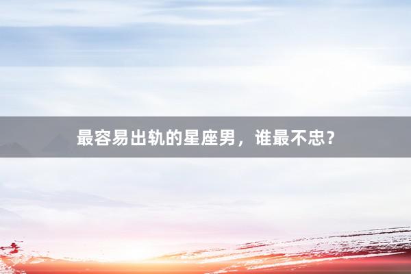 最容易出轨的星座男，谁最不忠？